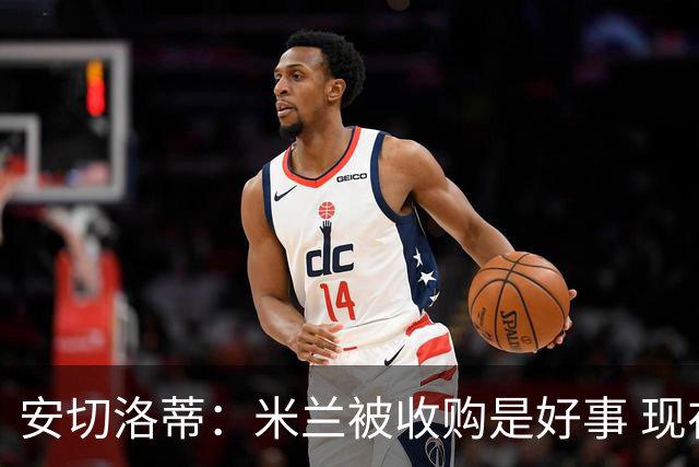 安切洛蒂：米兰被收购是好事 现在不谈回米兰可能